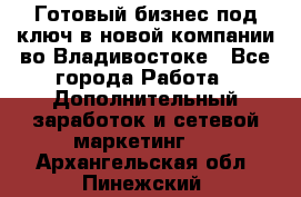 Готовый бизнес под ключ в новой компании во Владивостоке - Все города Работа » Дополнительный заработок и сетевой маркетинг   . Архангельская обл.,Пинежский 